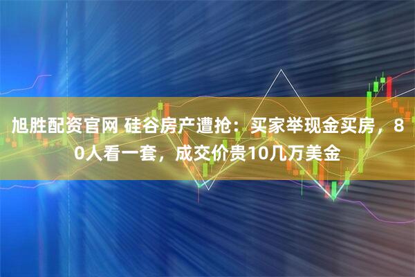 旭胜配资官网 硅谷房产遭抢：买家举现金买房，80人看一套，成交价贵10几万美金