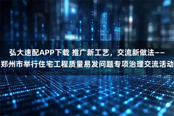 弘大速配APP下载 推广新工艺，交流新做法——郑州市举行住宅工程质量易发问题专项治理交流活动
