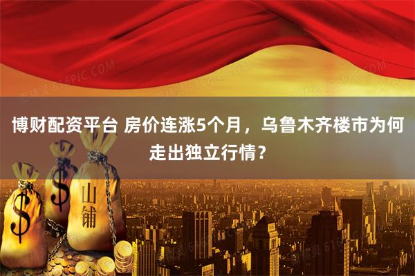 博财配资平台 房价连涨5个月，乌鲁木齐楼市为何走出独立行情？