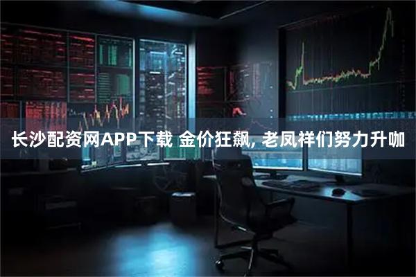 长沙配资网APP下载 金价狂飙, 老凤祥们努力升咖