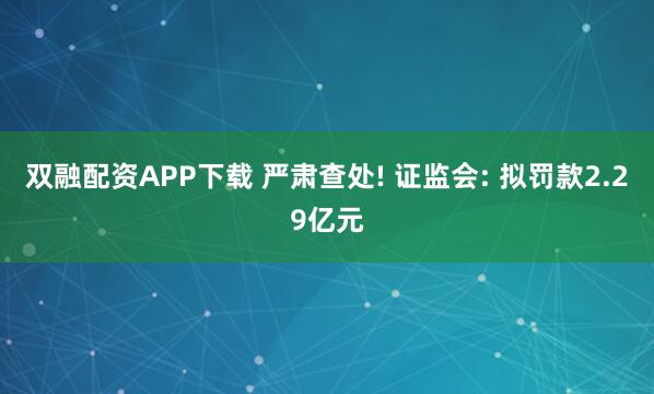 双融配资APP下载 严肃查处! 证监会: 拟罚款2.29亿元