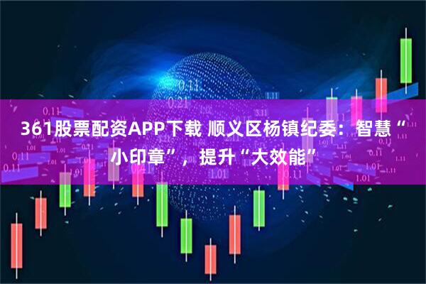 361股票配资APP下载 顺义区杨镇纪委：智慧“小印章”，提升“大效能”