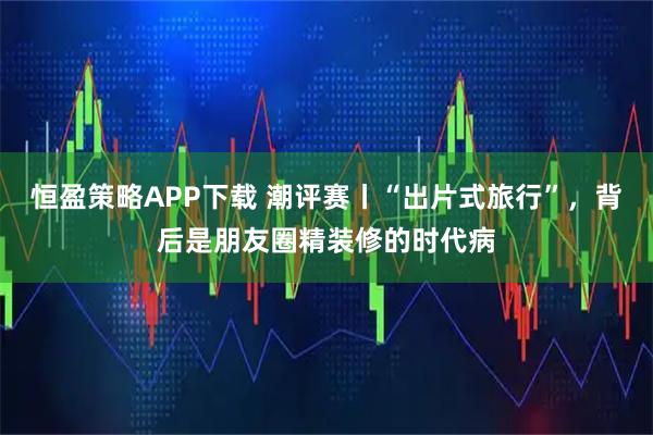 恒盈策略APP下载 潮评赛丨“出片式旅行”，背后是朋友圈精装修的时代病