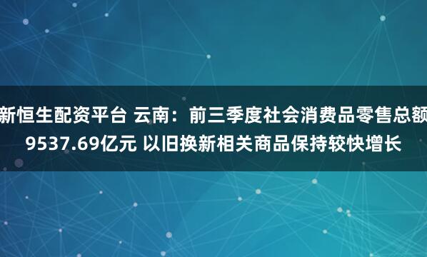 新恒生配资平台 云南：前三季度社会消费品零售总额9537.69亿元 以旧换新相关商品保持较快增长
