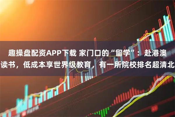 趣操盘配资APP下载 家门口的“留学”：赴港澳读书，低成本享世界级教育，有一所院校排名超清北