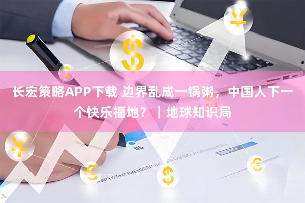 长宏策略APP下载 边界乱成一锅粥，中国人下一个快乐福地？｜地球知识局