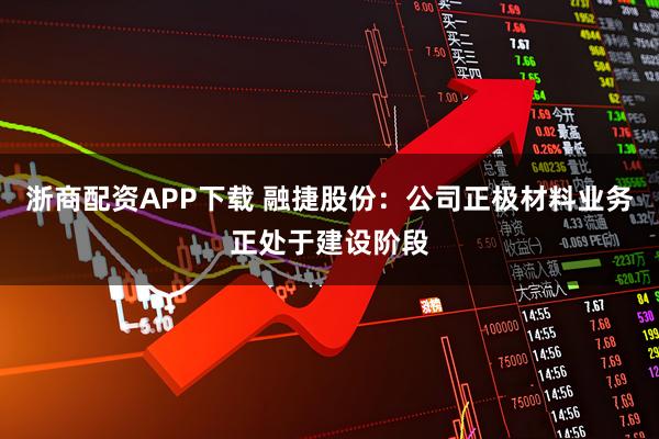 浙商配资APP下载 融捷股份：公司正极材料业务正处于建设阶段