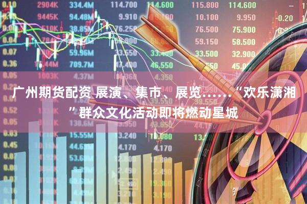 广州期货配资 展演、集市、展览……“欢乐潇湘”群众文化活动即将燃动星城