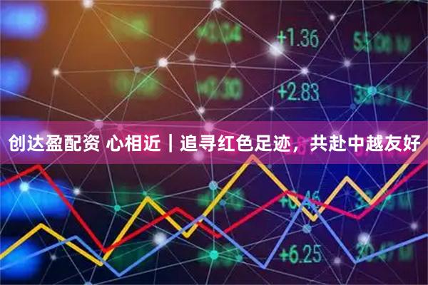 创达盈配资 心相近|追寻红色足迹,共赴中越友好