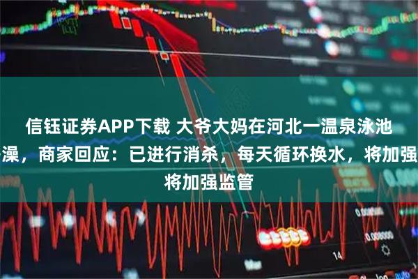 信钰证券APP下载 大爷大妈在河北一温泉泳池内搓澡，商家回应：已进行消杀，每天循环换水，将加强监管