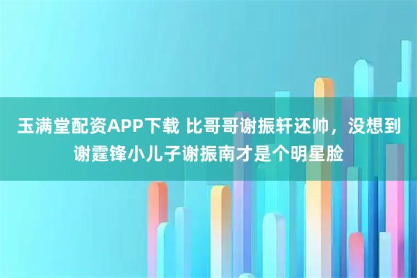 玉满堂配资APP下载 比哥哥谢振轩还帅，没想到谢霆锋小儿子谢振南才是个明星脸