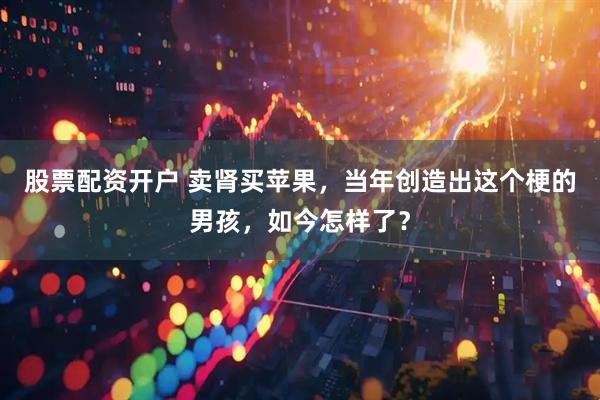 股票配资开户 卖肾买苹果，当年创造出这个梗的男孩，如今怎样了？