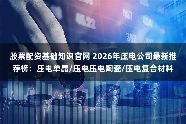股票配资基础知识官网 2026年压电公司最新推荐榜：压电单晶/压电压电陶瓷/压电复合材料