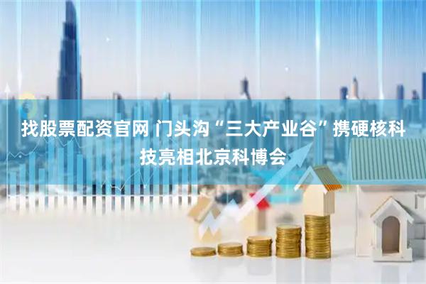 找股票配资官网 门头沟“三大产业谷”携硬核科技亮相北京科博会
