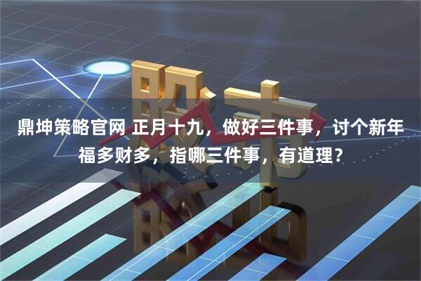 鼎坤策略官网 正月十九,做好三件事,讨个新年福多财多,指哪三件事,有道理?