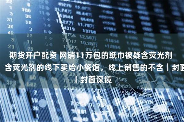 期货开户配资 网销11万包的纸巾被疑含荧光剂 老板：含荧光剂的线下卖给小餐馆，线上销售的不含｜封面深镜