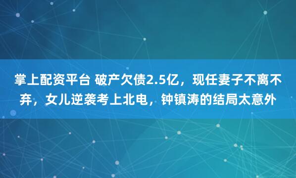 掌上配资平台 破产欠债2.5亿,现任妻子不离不弃,女儿逆袭考上北电,钟镇涛的结局太意外