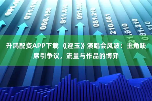 升鸿配资APP下载 《逐玉》演唱会风波:主角缺席引争议,流量与作品的博弈