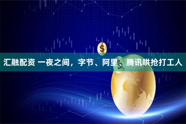 汇融配资 一夜之间，字节、阿里、腾讯哄抢打工人