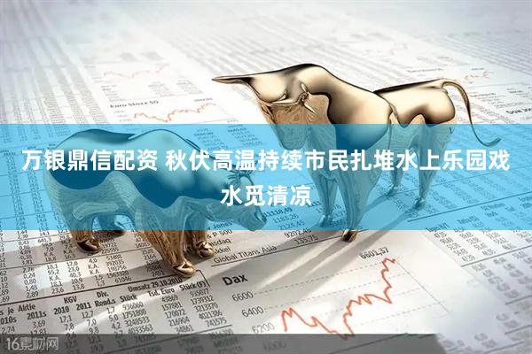 万银鼎信配资 秋伏高温持续市民扎堆水上乐园戏水觅清凉