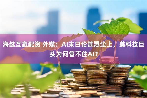 海越互赢配资 外媒：AI末日论甚嚣尘上，美科技巨头为何管不住AI？